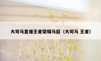 大司马直播王者荣耀马超(大司马 王者)