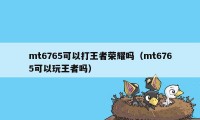 mt6765可以打王者荣耀吗（mt6765可以玩王者吗）