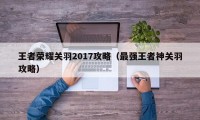 王者荣耀关羽2017攻略（最强王者神关羽攻略）