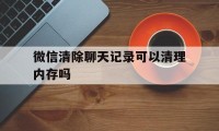 微信清除聊天记录可以清理内存吗（微信清理内存会不会把聊天记录删除）