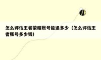 怎么评估王者荣耀账号能退多少(怎么评估王者账号多少钱)