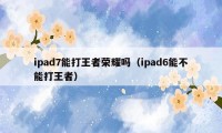 ipad7能打王者荣耀吗（ipad6能不能打王者）