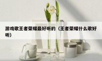 游戏歌王者荣耀最好听的(王者荣耀什么歌好听)