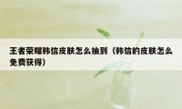 王者荣耀韩信皮肤怎么抽到(韩信的皮肤怎么免费获得)