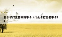 什么卡打王者荣耀不卡(什么卡打王者不卡?)