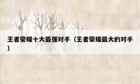 王者荣耀十大最强对手（王者荣耀最大的对手）