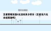 王者荣耀充值6元活动多少积分(王者充六元会送英雄吗)