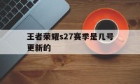 王者荣耀s27赛季是几号更新的（王者荣耀什么时候更新赛季s17）