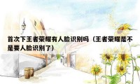 首次下王者荣耀有人脸识别吗(王者荣耀是不是要人脸识别了)