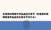 你是我的荣耀中乔晶晶的王者号（你是我的荣耀里面乔晶晶的王者名字叫什么）