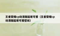 王者荣耀cp动漫版超萌可爱（王者荣耀cp动漫版超萌可爱壁纸）