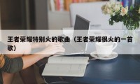 王者荣耀特别火的歌曲（王者荣耀很火的一首歌）