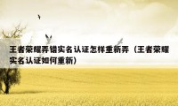 王者荣耀弄错实名认证怎样重新弄（王者荣耀实名认证如何重新）