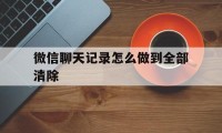 微信聊天记录怎么做到全部清除（微信聊天记录怎样彻底清除）