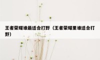 王者荣耀谁最适合打野(王者荣耀里谁适合打野)
