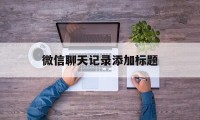 微信聊天记录添加标题（微信里的笔记怎么编辑标题）