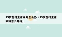 19岁想打王者荣耀怎么办(19岁想打王者荣耀怎么办呀)