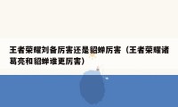 王者荣耀刘备厉害还是貂蝉厉害（王者荣耀诸葛亮和貂蝉谁更厉害）