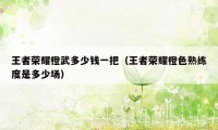 王者荣耀橙武多少钱一把(王者荣耀橙色熟练度是多少场)
