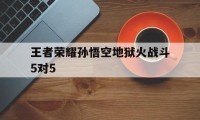 王者荣耀孙悟空地狱火战斗5对5（王者荣耀孙悟空地狱火实战）