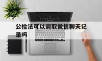 公检法可以调取微信聊天记录吗（公安机关可以调取微信聊天记录吗）