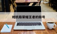 对抗路荣耀王者的称号（王者荣耀对抗路取什么名字）