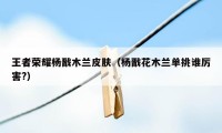 王者荣耀杨戬木兰皮肤(杨戬花木兰单挑谁厉害?)
