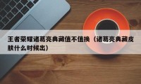 王者荣耀诸葛亮典藏值不值换（诸葛亮典藏皮肤什么时候出）