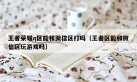 王者荣耀q区能和微信区打吗（王者区能和微信区玩游戏吗）