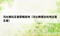 马化腾玩王者荣耀游戏(马化腾爱玩吃鸡还是王者)