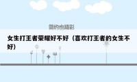 女生打王者荣耀好不好（喜欢打王者的女生不好）