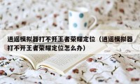 逍遥模拟器打不开王者荣耀定位(逍遥模拟器打不开王者荣耀定位怎么办)