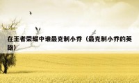 在王者荣耀中谁最克制小乔(最克制小乔的英雄)