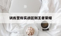 训练营和实战区别王者荣耀（王者荣耀训练营普通和简单）