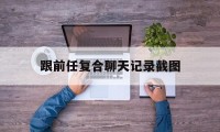 跟前任复合聊天记录截图（前任复合的聊天记录）