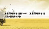 王者荣耀新手福利2022（王者荣耀新手福利有时间限制吗）