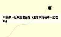 和橘子一起玩王者荣耀（王者荣耀橘子一起吃吗）