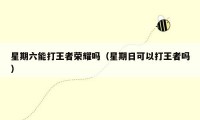 星期六能打王者荣耀吗（星期日可以打王者吗）