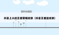抖音上火的王者荣耀皮肤（抖音王者送皮肤）