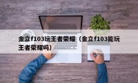 金立f103玩王者荣耀（金立f103能玩王者荣耀吗）