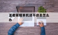 王者荣耀单机进不进去怎么办（王者荣耀为什么进不了单机）