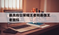 最高段位荣耀王者和最强王者图标（王者荣耀各种段位的图标）