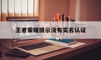 王者荣耀提示没有实名认证（王者荣耀未进行实名认证）