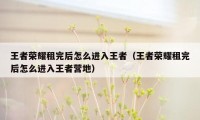 王者荣耀租完后怎么进入王者（王者荣耀租完后怎么进入王者营地）