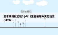 王者荣耀就能玩3小时（王者荣耀今天能玩三小时吗）