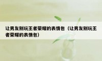 让男友别玩王者荣耀的表情包(让男友别玩王者荣耀的表情包)