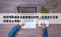 如何夸女朋友王者荣耀打的好（女朋友打王者厉害怎么夸她）