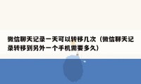 微信聊天记录一天可以转移几次（微信聊天记录转移到另外一个手机需要多久）