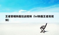 王者荣耀韩服狂战视频（lol韩服王者局视频）
