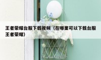 王者荣耀台服下载视频（在哪里可以下载台服王者荣耀）